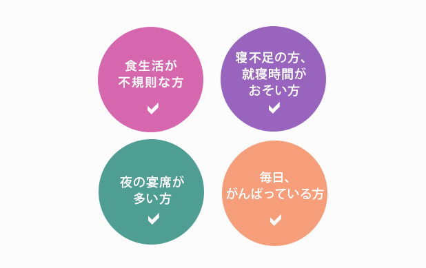 食生活が不規則な方／寝不足の方、就寝時間がおそい方／夜の宴席が多い方／毎日、がんばっている方